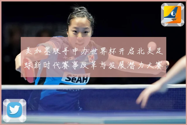 美加墨联手申办世界杯开启北美足球新时代赛事改革与发展潜力大赛事前瞻-深度解析