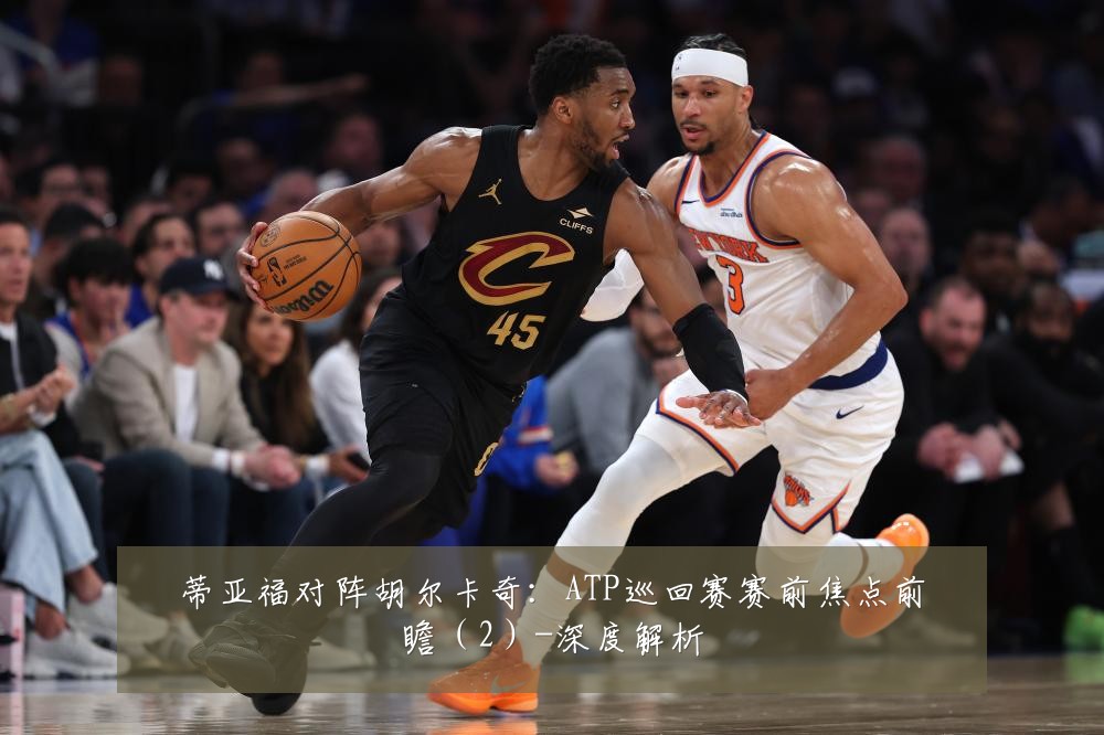 蒂亚福对阵胡尔卡奇:ATP巡回赛赛前焦点前瞻(2)-深度解析